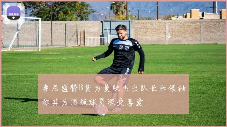 鲁尼盛赞B费为曼联杰出队长和领袖称其为顶级球员深受喜爱
