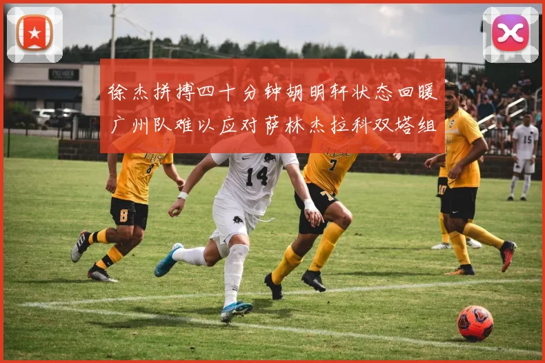徐杰拼搏四十分钟胡明轩状态回暖广州队难以应对萨林杰拉科双塔组合