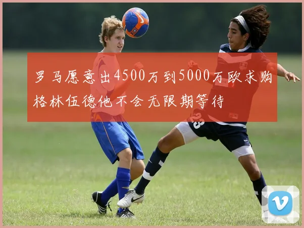 罗马愿意出4500万到5000万欧求购格林伍德他不会无限期等待