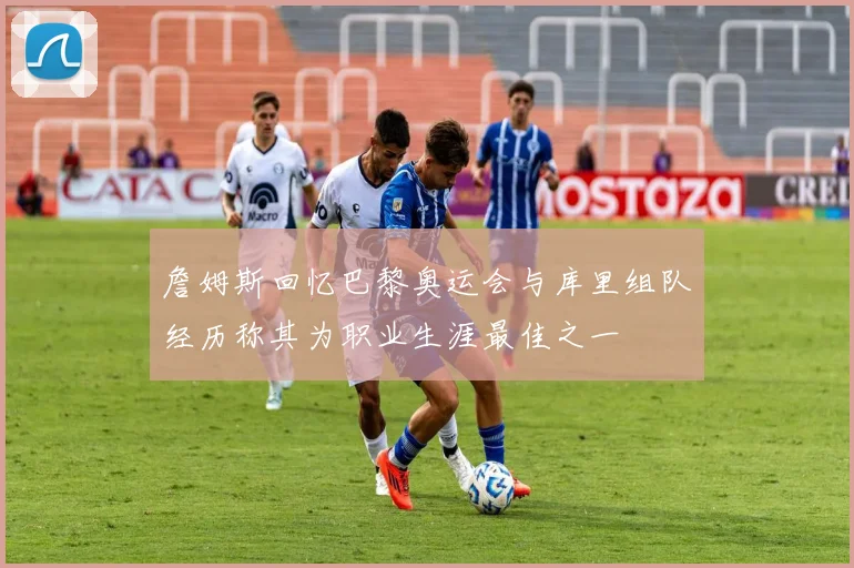 詹姆斯回忆巴黎奥运会与库里组队经历称其为职业生涯最佳之一