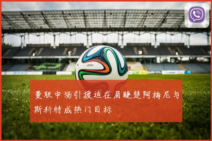 曼联中场引援迫在眉睫楚阿梅尼与斯科特成热门目标