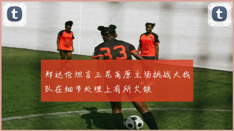 郑达伦坦言玉昆高原主场挑战大我队在细节处理上有所欠缺