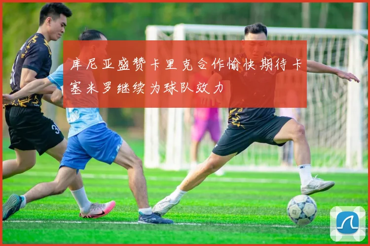 库尼亚盛赞卡里克合作愉快期待卡塞米罗继续为球队效力