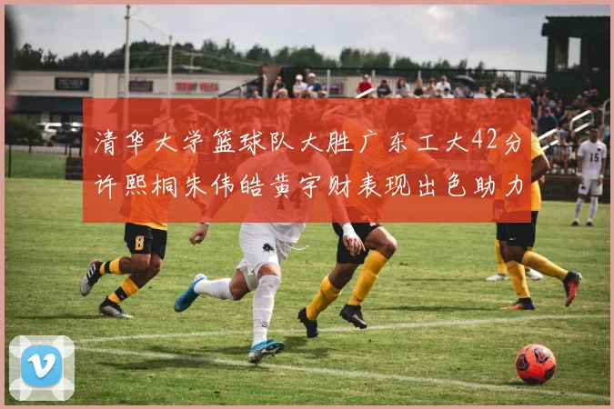 清华大学篮球队大胜广东工大42分许熙桐朱伟皓黄宇财表现出色助力胜利