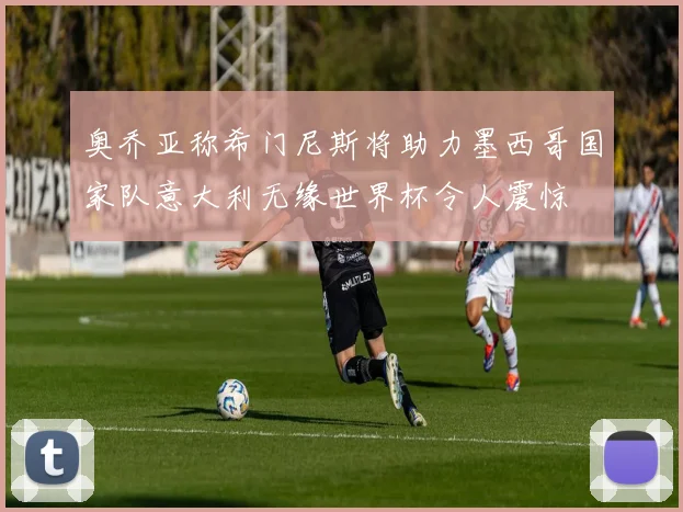 奥乔亚称希门尼斯将助力墨西哥国家队意大利无缘世界杯令人震惊