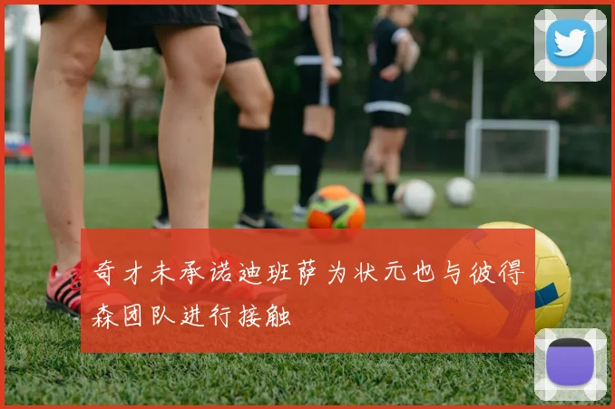 奇才未承诺迪班萨为状元也与彼得森团队进行接触