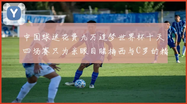 中国球迷花费九万追梦世界杯十天四场赛只为亲眼目睹梅西与C罗的精彩对决